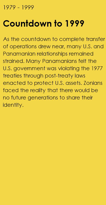 1979 - 1999 Countdown to 1999 As the countdown to complete transfer of operations drew near, many U.S. and Panamanian relationships remained strained. Many Panamanians felt the U.S. government was violating the 1977 treaties through post-treaty laws enacted to protect U.S. assets. Zonians faced the reality that there would be no future generations to share their identity.
