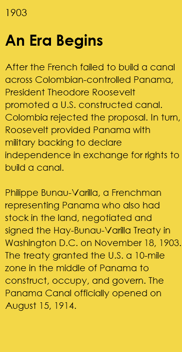 1903 An Era Begins After the French failed to build a canal across Colombian-controlled Panama, President Theodore Roosevelt promoted a U.S. constructed canal. Colombia rejected the proposal. In turn, Roosevelt provided Panama with military backing to declare independence in exchange for rights to build a canal. Philippe Bunau-Varilla, a Frenchman representing Panama who also had stock in the land, negotiated and signed the Hay-Bunau-Varilla Treaty in Washington D.C. on November 18, 1903. The treaty granted the U.S. a 10-mile zone in the middle of Panama to construct, occupy, and govern. The Panama Canal officially opened on August 15, 1914. 