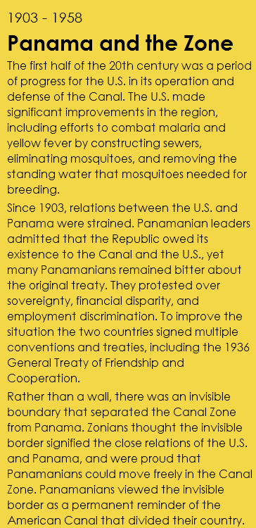 1903 - 1958 Panama and the Zone The first half of the 20th century was a period of progress for the U.S. in its operation and defense of the Canal. The U.S. made significant improvements in the region, including efforts to combat malaria and yellow fever by constructing sewers, eliminating mosquitoes, and removing the standing water that mosquitoes needed for breeding. Since 1903, relations between the U.S. and Panama were strained. Panamanian leaders admitted that the Republic owed its existence to the Canal and the U.S., yet many Panamanians remained bitter about the original treaty. They protested over sovereignty, financial disparity, and employment discrimination. To improve the situation the two countries signed multiple conventions and treaties, including the 1936 General Treaty of Friendship and Cooperation. Rather than a wall, there was an invisible boundary that separated the Canal Zone from Panama. Zonians thought the invisible border signified the close relations of the U.S. and Panama, and were proud that Panamanians could move freely in the Canal Zone. Panamanians viewed the invisible border as a permanent reminder of the American Canal that divided their country.