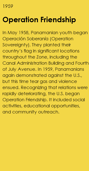 1959 Operation Friendship In May 1958, Panamanian youth began Operación Soberanía (Operation Sovereignty). They planted their country’s flag in significant locations throughout the Zone, including the Canal Administration Building and Fourth of July Avenue. In 1959, Panamanians again demonstrated against the U.S., but this time tear gas and violence ensued. Recognizing that relations were rapidly deteriorating, the U.S. began Operation Friendship. It included social activities, educational opportunities, and community outreach. 