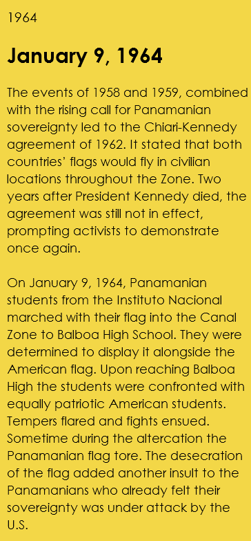 1964 January 9, 1964 The events of 1958 and 1959, combined with the rising call for Panamanian sovereignty led to the Chiari-Kennedy agreement of 1962. It stated that both countries’ flags would fly in civilian locations throughout the Zone. Two years after President Kennedy died, the agreement was still not in effect, prompting activists to demonstrate once again. On January 9, 1964, Panamanian students from the Instituto Nacional marched with their flag into the Canal Zone to Balboa High School. They were determined to display it alongside the American flag. Upon reaching Balboa High the students were confronted with equally patriotic American students. Tempers flared and fights ensued. Sometime during the altercation the Panamanian flag tore. The desecration of the flag added another insult to the Panamanians who already felt their sovereignty was under attack by the U.S. 