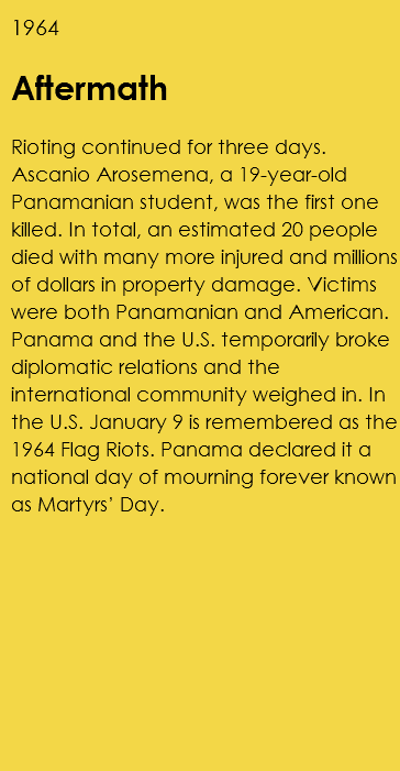 1964 Aftermath Rioting continued for three days. Ascanio Arosemena, a 19-year-old Panamanian student, was the first one killed. In total, an estimated 20 people died with many more injured and millions of dollars in property damage. Victims were both Panamanian and American. Panama and the U.S. temporarily broke diplomatic relations and the international community weighed in. In the U.S. January 9 is remembered as the 1964 Flag Riots. Panama declared it a national day of mourning forever known as Martyrs’ Day. 