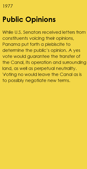 1977 Public Opinions While U.S. Senators received letters from constituents voicing their opinions, Panama put forth a plebiscite to determine the public’s opinion. A yes vote would guarantee the transfer of the Canal, its operation and surrounding land, as well as perpetual neutrality. Voting no would leave the Canal as is to possibly negotiate new terms. 