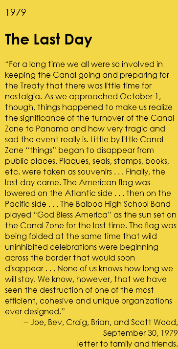 1979 The Last Day “For a long time we all were so involved in keeping the Canal going and preparing for the Treaty that there was little time for nostalgia. As we approached October 1, though, things happened to make us realize the significance of the turnover of the Canal Zone to Panama and how very tragic and sad the event really is. Little by little Canal Zone “things” began to disappear from public places. Plaques, seals, stamps, books, etc. were taken as souvenirs . . . Finally, the last day came. The American flag was lowered on the Atlantic side . . . then on the Pacific side . . . The Balboa High School Band played “God Bless America” as the sun set on the Canal Zone for the last time. The flag was being folded at the same time that wild uninhibited celebrations were beginning across the border that would soon disappear . . . None of us knows how long we will stay. We know, however, that we have seen the destruction of one of the most efficient, cohesive and unique organizations ever designed.” -- Joe, Bev, Craig, Brian, and Scott Wood, September 30, 1979 letter to family and friends. 