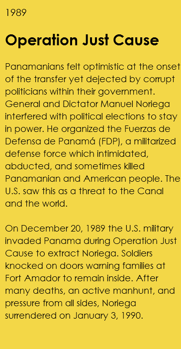 1989 Operation Just Cause Panamanians felt optimistic at the onset of the transfer yet dejected by corrupt politicians within their government. General and Dictator Manuel Noriega interfered with political elections to stay in power. He organized the Fuerzas de Defensa de Panamá (FDP), a militarized defense force which intimidated, abducted, and sometimes killed Panamanian and American people. The U.S. saw this as a threat to the Canal and the world. On December 20, 1989 the U.S. military invaded Panama during Operation Just Cause to extract Noriega. Soldiers knocked on doors warning families at Fort Amador to remain inside. After many deaths, an active manhunt, and pressure from all sides, Noriega surrendered on January 3, 1990. 
