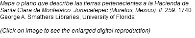 Mapa o plano que describe las tierras pertenecientes a la Hacienda de Santa Clara de Montefalco. Jonacatepec (Morelos, Mexico). ff. 259. 1740. George A. Smathers Libraries, University of Florida (Click on image to see the enlarged digital reproduction)